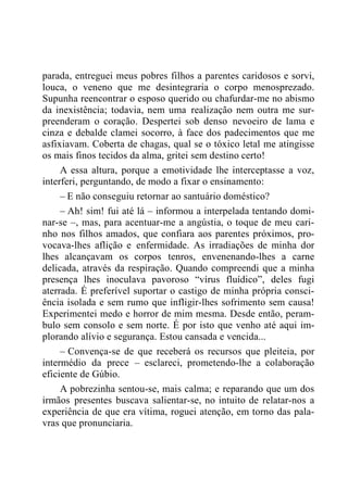parada, entreguei meus pobres filhos a parentes caridosos e sorvi,
louca, o veneno que me desintegraria o corpo menosprezado.
Supunha reencontrar o esposo querido ou chafurdar-me no abismo
da inexistência; todavia, nem uma realização nem outra me sur-
preenderam o coração. Despertei sob denso nevoeiro de lama e
cinza e debalde clamei socorro, à face dos padecimentos que me
asfixiavam. Coberta de chagas, qual se o tóxico letal me atingisse
os mais finos tecidos da alma, gritei sem destino certo!
A essa altura, porque a emotividade lhe interceptasse a voz,
interferi, perguntando, de modo a fixar o ensinamento:
– E não conseguiu retornar ao santuário doméstico?
– Ah! sim! fui até lá – informou a interpelada tentando domi-
nar-se –, mas, para acentuar-me a angústia, o toque de meu cari-
nho nos filhos amados, que confiara aos parentes próximos, pro-
vocava-lhes aflição e enfermidade. As irradiações de minha dor
lhes alcançavam os corpos tenros, envenenando-lhes a carne
delicada, através da respiração. Quando compreendi que a minha
presença lhes inoculava pavoroso “vírus fluídico”, deles fugi
aterrada. É preferível suportar o castigo de minha própria consci-
ência isolada e sem rumo que infligir-lhes sofrimento sem causa!
Experimentei medo e horror de mim mesma. Desde então, peram-
bulo sem consolo e sem norte. É por isto que venho até aqui im-
plorando alívio e segurança. Estou cansada e vencida...
– Convença-se de que receberá os recursos que pleiteia, por
intermédio da prece – esclareci, prometendo-lhe a colaboração
eficiente de Gúbio.
A pobrezinha sentou-se, mais calma; e reparando que um dos
irmãos presentes buscava salientar-se, no intuito de relatar-nos a
experiência de que era vítima, roguei atenção, em torno das pala-
vras que pronunciaria.
 