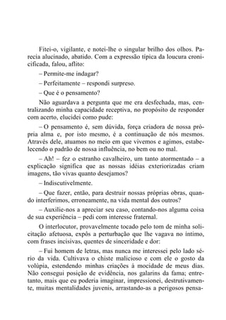 Fitei-o, vigilante, e notei-lhe o singular brilho dos olhos. Pa-
recia alucinado, abatido. Com a expressão típica da loucura croni-
cificada, falou, aflito:
– Permite-me indagar?
– Perfeitamente – respondi surpreso.
– Que é o pensamento?
Não aguardava a pergunta que me era desfechada, mas, cen-
tralizando minha capacidade receptiva, no propósito de responder
com acerto, elucidei como pude:
– O pensamento é, sem dúvida, força criadora de nossa pró-
pria alma e, por isto mesmo, é a continuação de nós mesmos.
Através dele, atuamos no meio em que vivemos e agimos, estabe-
lecendo o padrão de nossa influência, no bem ou no mal.
– Ah! – fez o estranho cavalheiro, um tanto atormentado – a
explicação significa que as nossas idéias exteriorizadas criam
imagens, tão vivas quanto desejamos?
– Indiscutivelmente.
– Que fazer, então, para destruir nossas próprias obras, quan-
do interferimos, erroneamente, na vida mental dos outros?
– Auxilie-nos a apreciar seu caso, contando-nos alguma coisa
de sua experiência – pedi com interesse fraternal.
O interlocutor, provavelmente tocado pelo tom de minha soli-
citação afetuosa, expôs a perturbação que lhe vagava no íntimo,
com frases incisivas, quentes de sinceridade e dor:
– Fui homem de letras, mas nunca me interessei pelo lado sé-
rio da vida. Cultivava o chiste malicioso e com ele o gosto da
volúpia, estendendo minhas criações à mocidade de meus dias.
Não consegui posição de evidência, nos galarins da fama; entre-
tanto, mais que eu poderia imaginar, impressionei, destrutivamen-
te, muitas mentalidades juvenis, arrastando-as a perigosos pensa-
 