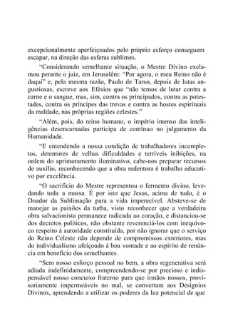 excepcionalmente aperfeiçoados pelo próprio esforço conseguem
escapar, na direção das esferas sublimes.
“Considerando semelhante situação, o Mestre Divino excla-
mou perante o juiz, em Jerusalém: “Por agora, o meu Reino não é
daqui” e, pela mesma razão, Paulo de Tarso, depois de lutas an-
gustiosas, escreve aos Efésios que “não temos de lutar contra a
carne e o sangue, mas, sim, contra os principados, contra as potes-
tades, contra os príncipes das trevas e contra as hostes espirituais
da maldade, nas próprias regiões celestes.”
“Além, pois, do reino humano, o império imenso das inteli-
gências desencarnadas participa de contínuo no julgamento da
Humanidade.
“E entendendo a nossa condição de trabalhadores incomple-
tos, detentores de velhas dificuldades e terríveis inibições, na
ordem do aprimoramento iluminativo, cabe-nos preparar recursos
de auxílio, reconhecendo que a obra redentora é trabalho educati-
vo por excelência.
“O sacrifício do Mestre representou o fermento divino, leve-
dando toda a massa. É por isto que Jesus, acima de tudo, é o
Doador da Sublimação para a vida imperecível. Absteve-se de
manejar as paixões da turba, visto reconhecer que a verdadeira
obra salvacionista permanece radicada ao coração, e distanciou-se
dos decretos políticos, não obstante reverenciá-los com inequívo-
co respeito à autoridade constituída, por não ignorar que o serviço
do Reino Celeste não depende de compromissos exteriores, mas
do individualismo afeiçoado à boa vontade e ao espírito de renún-
cia em benefício dos semelhantes.
“Sem nosso esforço pessoal no bem, a obra regenerativa será
adiada indefinidamente, compreendendo-se por precioso e indis-
pensável nosso concurso fraterno para que irmãos nossos, provi-
soriamente impermeáveis no mal, se convertam aos Desígnios
Divinos, aprendendo a utilizar os poderes da luz potencial de que
 