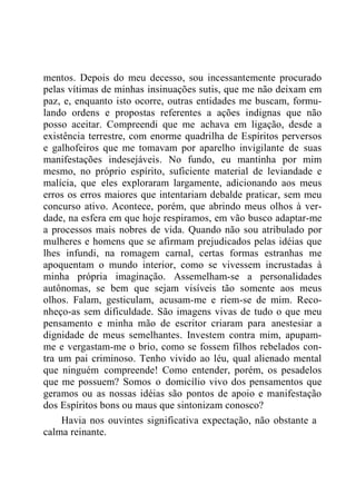 mentos. Depois do meu decesso, sou incessantemente procurado
pelas vítimas de minhas insinuações sutis, que me não deixam em
paz, e, enquanto isto ocorre, outras entidades me buscam, formu-
lando ordens e propostas referentes a ações indignas que não
posso aceitar. Compreendi que me achava em ligação, desde a
existência terrestre, com enorme quadrilha de Espíritos perversos
e galhofeiros que me tomavam por aparelho invigilante de suas
manifestações indesejáveis. No fundo, eu mantinha por mim
mesmo, no próprio espírito, suficiente material de leviandade e
malícia, que eles exploraram largamente, adicionando aos meus
erros os erros maiores que intentariam debalde praticar, sem meu
concurso ativo. Acontece, porém, que abrindo meus olhos à ver-
dade, na esfera em que hoje respiramos, em vão busco adaptar-me
a processos mais nobres de vida. Quando não sou atribulado por
mulheres e homens que se afirmam prejudicados pelas idéias que
lhes infundi, na romagem carnal, certas formas estranhas me
apoquentam o mundo interior, como se vivessem incrustadas à
minha própria imaginação. Assemelham-se a personalidades
autônomas, se bem que sejam visíveis tão somente aos meus
olhos. Falam, gesticulam, acusam-me e riem-se de mim. Reco-
nheço-as sem dificuldade. São imagens vivas de tudo o que meu
pensamento e minha mão de escritor criaram para anestesiar a
dignidade de meus semelhantes. Investem contra mim, apupam-
me e vergastam-me o brio, como se fossem filhos rebelados con-
tra um pai criminoso. Tenho vivido ao léu, qual alienado mental
que ninguém compreende! Como entender, porém, os pesadelos
que me possuem? Somos o domicílio vivo dos pensamentos que
geramos ou as nossas idéias são pontos de apoio e manifestação
dos Espíritos bons ou maus que sintonizam conosco?
Havia nos ouvintes significativa expectação, não obstante a
calma reinante.
 
