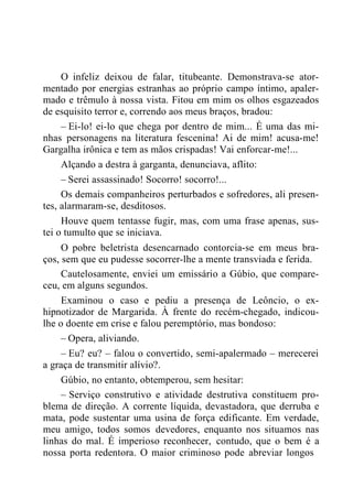O infeliz deixou de falar, titubeante. Demonstrava-se ator-
mentado por energias estranhas ao próprio campo íntimo, apaler-
mado e trêmulo à nossa vista. Fitou em mim os olhos esgazeados
de esquisito terror e, correndo aos meus braços, bradou:
– Ei-lo! ei-lo que chega por dentro de mim... É uma das mi-
nhas personagens na literatura fescenina! Ai de mim! acusa-me!
Gargalha irônica e tem as mãos crispadas! Vai enforcar-me!...
Alçando a destra à garganta, denunciava, aflito:
– Serei assassinado! Socorro! socorro!...
Os demais companheiros perturbados e sofredores, ali presen-
tes, alarmaram-se, desditosos.
Houve quem tentasse fugir, mas, com uma frase apenas, sus-
tei o tumulto que se iniciava.
O pobre beletrista desencarnado contorcia-se em meus bra-
ços, sem que eu pudesse socorrer-lhe a mente transviada e ferida.
Cautelosamente, enviei um emissário a Gúbio, que compare-
ceu, em alguns segundos.
Examinou o caso e pediu a presença de Leôncio, o ex-
hipnotizador de Margarida. À frente do recém-chegado, indicou-
lhe o doente em crise e falou peremptório, mas bondoso:
– Opera, aliviando.
– Eu? eu? – falou o convertido, semi-apalermado – merecerei
a graça de transmitir alívio?.
Gúbio, no entanto, obtemperou, sem hesitar:
– Serviço construtivo e atividade destrutiva constituem pro-
blema de direção. A corrente líquida, devastadora, que derruba e
mata, pode sustentar uma usina de força edificante. Em verdade,
meu amigo, todos somos devedores, enquanto nos situamos nas
linhas do mal. É imperioso reconhecer, contudo, que o bem é a
nossa porta redentora. O maior criminoso pode abreviar longos
 