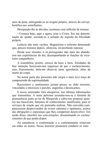 anos de pena, entregando-se ao resgate próprio, através do serviço
benéfico aos semelhantes.
Dissipando-lhe as dúvidas, acentuou com inflexão de ternura:
– Começa hoje, aqui e agora, com o Cristo. Em tua determi-
nação de ajudar, esconde-se a solução do segredo da felicidade
própria.
Leôncio não mais vacilou. Magnetizou o enfermo dementado
que, poucos minutos depois, silenciou, em profundo repouso.
Desde esse instante, o ex-perseguidor não mais me abando-
nou nas experiências do dia, desempenhando as funções de exce-
lente companheiro.
A assembléia, porém, crescia de hora a hora. Entidades de
boa intenção buscavam-nos sequiosas de paz e esclarecimento,
mas, francamente, doía-me observar tanta ignorância, além da
morte do corpo.
Na maior parte dos presentes não surgia o mais leve traço de
compreensão da espiritualidade.
Raciocínios e sentimentos jaziam presos ao chão terrestre,
vinculados a interesses e paixões, angústias e desencantos.
E nosso orientador fora categórico, nas últimas informações
que transmitira. A noite próxima assinalar-nos-ia o término da
permanência junto ao lar de Margarida e cabia-nos preparar quan-
tos nos buscavam, famintos de conhecimento santificante, para os
serviços de oração que ele pretendia realizar. Não convinha com-
parecessem desprevenidos de avisos salutares e oportunos, acerca
das obrigações e esperanças que lhes competiam desenvolver. Em
razão disso, interferi nas conversações, disseminando os esclare-
cimentos de que podia dispor.
Ao entardecer, a conformação e o contentamento reinavam
em todos os rostos. Nosso instrutor prometera conduzir os com-
 