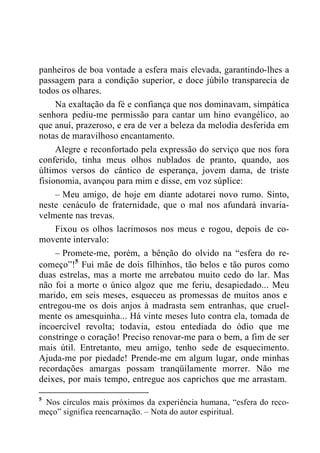 panheiros de boa vontade a esfera mais elevada, garantindo-lhes a
passagem para a condição superior, e doce júbilo transparecia de
todos os olhares.
Na exaltação da fé e confiança que nos dominavam, simpática
senhora pediu-me permissão para cantar um hino evangélico, ao
que anuí, prazeroso, e era de ver a beleza da melodia desferida em
notas de maravilhoso encantamento.
Alegre e reconfortado pela expressão do serviço que nos fora
conferido, tinha meus olhos nublados de pranto, quando, aos
últimos versos do cântico de esperança, jovem dama, de triste
fisionomia, avançou para mim e disse, em voz súplice:
– Meu amigo, de hoje em diante adotarei novo rumo. Sinto,
neste cenáculo de fraternidade, que o mal nos afundará invaria-
velmente nas trevas.
Fixou os olhos lacrimosos nos meus e rogou, depois de co-
movente intervalo:
– Promete-me, porém, a bênção do olvido na “esfera do re-
começo”!5
Fui mãe de dois filhinhos, tão belos e tão puros como
duas estrelas, mas a morte me arrebatou muito cedo do lar. Mas
não foi a morte o único algoz que me feriu, desapiedado... Meu
marido, em seis meses, esqueceu as promessas de muitos anos e
entregou-me os dois anjos à madrasta sem entranhas, que cruel-
mente os amesquinha... Há vinte meses luto contra ela, tomada de
incoercível revolta; todavia, estou entediada do ódio que me
constringe o coração! Preciso renovar-me para o bem, a fim de ser
mais útil. Entretanto, meu amigo, tenho sede de esquecimento.
Ajuda-me por piedade! Prende-me em algum lugar, onde minhas
recordações amargas possam tranqüilamente morrer. Não me
deixes, por mais tempo, entregue aos caprichos que me arrastam.
5
Nos círculos mais próximos da experiência humana, “esfera do reco-
meço” significa reencarnação. – Nota do autor espiritual.
 