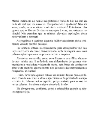 Minha inclinação ao bem é insignificante réstia de luz, no seio da
noite do mal que me envolve. Compadece-te e ajuda-me! Não sei
amar, ainda, sem o ciúme violento e aviltante! Entretanto, não
ignoro que o Mestre Divino se entregou à cruz, em extrema re-
núncia! Não permitas que as minhas elevadas aspirações desta
hora venham a perecer!
As rogativas e lágrimas daquela mulher acordaram-me a lem-
brança viva do próprio passado.
Eu também sofrera intensivamente para desvencilhar-me dos
laços inferiores da carne. Sensibilizado, nela enxerguei uma irmã
pelo coração e que me cumpria esclarecer e amparar.
Abracei-a, comovido, como se o fizesse a uma filha, choran-
do por minha vez. E refletindo nas dificuldades de quantos em-
preendem a reveladora viagem da morte, sem bases de verdadeiro
amor e de legítimo entendimento nos corações que permanecem à
retaguarda, exclamei:
– Sim, farei tudo quanto estiver em minhas forças para auxili-
ar-te. Fixa-te em Jesus e doce esquecimento do perturbado campo
terrestre te balsamizará o espírito, preparando-te para o vôo às
torres celestes. Serei teu amigo e desvelado irmão.
Ela abraçou-me, confiante, como a criancinha quando se sen-
te segura e feliz.
 