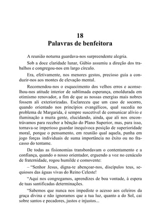 18
Palavras de benfeitora
A reunião noturna guardava-nos surpreendente alegria.
Sob a doce claridade lunar, Gúbio assumiu a direção dos tra-
balhos e congregou-nos em largo círculo.
Era, efetivamente, nos menores gestos, precioso guia a con-
duzir-nos aos montes de elevação mental.
Recomendou-nos o esquecimento dos velhos erros e aconse-
lhou-nos atitude interior de sublimada esperança, emoldurada em
otimismo renovador, a fim de que as nossas energias mais nobres
fossem ali exteriorizadas. Esclareceu que um caso de socorro,
quando orientado nos princípios evangélicos, qual sucedia no
problema de Margarida, é sempre suscetível de comunicar alívio e
iluminação a muita gente, elucidando, ainda, que ali nos encon-
trávamos para receber a bênção do Plano Superior, mas, para isso,
tornava-se imperioso guardar inequívoca posição de superioridade
moral, porque o pensamento, em reunião qual aquela, punha em
jogo forças individuais de suma importância no êxito ou no fra-
casso do tentame.
De todas as fisionomias transbordavam o contentamento e a
confiança, quando o nosso orientador, erguendo a voz no cenáculo
de fraternidade, rogou humilde e comovente:
– “Senhor Jesus, digna-te abençoar-nos, discípulos teus, se-
quiosos das águas vivas do Reino Celeste!
“Aqui nos congregamos, aprendizes de boa vontade, à espera
de tuas santificadas determinações.
“Sabemos que nunca nos impediste o acesso aos celeiros da
graça divina e não ignoramos que a tua luz, quanto a do Sol, cai
sobre santos e pecadores, justos e injustos...
 