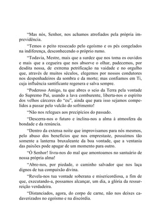 “Mas nós, Senhor, nos achamos atrofiados pela própria im-
previdência.
“Temos o peito ressecado pelo egoísmo e os pés congelados
na indiferença, desconhecendo o próprio rumo.
“Todavia, Mestre, mais que a surdez que nos toma os ouvidos
e mais que a cegueira que nos absorve o olhar, padecemos, por
desdita nossa, de extrema petrificação na vaidade e no orgulho
que, através de muitos séculos, elegemos por nossos condutores
nos despenhadeiros da sombra e da morte; mas confiamos em Ti,
cuja influência santificante regenera e salva sempre.
“Poderoso Amigo, tu que abres o seio da Terra pela vontade
do Supremo Pai, usando a lava comburente, liberta-nos o espírito
dos velhos cárceres do “eu”, ainda que para isso sejamos compe-
lidos a passar pelo vulcão do sofrimento!
“Não nos relegues aos precipícios do passado.
“Descerra-nos o futuro e inclina-nos a alma à atmosfera da
bondade e da renúncia.
“Dentro da extensa noite que improvisamos para nós mesmos,
pelo abuso dos benefícios que nos emprestaste, possuímos tão
somente a lanterna bruxuleante da boa vontade, que a ventania
das paixões pode apagar de um momento para outro.
“Ó Senhor! livra-nos do mal que amontoamos no santuário de
nossa própria alma!
“Abre-nos, por piedade, o caminho salvador que nos laça
dignos de tua compaixão divina.
“Revela-nos tua vontade soberana e misericordiosa, a fim de
que, executando-a, possamos alcançar, um dia, a glória da ressur-
reição verdadeira.
“Distanciados, agora, do corpo de carne, não nos deixes ca-
daverizados no egoísmo e na discórdia.
 
