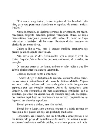 “Envia-nos, magnânimo, os mensageiros de tua bondade infi-
nita, para que possamos abandonar o sepulcro de nossas antigas
ilusões!”
Nesse momento, as lágrimas serenas do orientador, em prece,
receberam resposta celestial, porque verdadeira chuva de raios
diamantinos começou a jorrar do Alto sobre ele, como se força
misteriosa e invisível ali houvesse libertado divina torrente de
claridade em nosso favor.
Calara-se-lhe a voz, mas o quadro sublime arrancava-nos
pranto de emotividade indefinível.
Não havia um só dos circunstantes sem o toque visível, no
rosto, daquele êxtase bendito que nos assomava, de assalto, ao
coração.
O instrutor parecia vacilante, embora o halo radioso que lhe
cobria gloriosamente a cabeça veneranda.
Chamou-me num sopro e informou:
– André, dirige os trabalhos da reunião, enquanto devo forne-
cer recursos à materialização de nossa benfeitora Matilde. Vejo-a
ao nosso lado, esclarecendo haver chegado a noite longamente
esperada por seu coração materno. Antes do reencontro com
Gregório, em companhia de bem-aventuradas entidades que a
assistem, pretende ela visitar-nos, de maneira tangível, encorajan-
do quantos aqui hoje se candidatam ao serviço preparatório de
ingresso em círculos superiores.
Tremi, perante a ordem, mas não hesitei.
Tomei-lhe o lugar, sem detença, enquanto o sábio mentor se
recolhia a dois passos de nós, em profunda meditação.
Reparamos, em silêncio, que luz brilhante e doce passou a se
lhe irradiar do peito, do semblante e das mãos, em ondas sucessi-
vas, semelhando-se a matéria estelar, tenuíssima, porque as irradi-
 