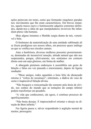ações pairavam em torno, como que formando singulares paradas
nos movimentos que lhe eram característicos. Em breves instan-
tes, aquela massa suave e luminescente adquiria contornos defini-
dos, dando-nos a idéia de que manipuladores invisíveis lhe infun-
diam plena vida humana.
Mais alguns instantes e Matilde surgiu diante de nós, venerá-
vel e bela.
O fenômeno da materialização de uma entidade sublimada ali
se fizera prodigioso aos nossos olhos, em processo quase análogo
ao que se verifica nos círculos carnais.
Ante a benfeitora, diversas mulheres presentes prosternaram-
se, dominadas de incoercível emoção, atitude natural que não nos
surpreendeu, porque, efetivamente, nos sentíamos em contacto
direto com um anjo glorioso, em forma de mulher.
A abnegada protetora endereçou à assembléia um gesto de
bênção e falou em voz pausada e emocionante, depois de ligeira
saudação:
– “Meus amigos, todos aguardais a hora feliz de abençoado
retorno à “esfera do recomeço”; entretanto, a dádiva do vaso de
carne é inapreciável bênção divina.
“Não busqueis a reencarnação tão somente pela ânsia de olvi-
do, nos sonhos do mundo que as tentações do campo inferior
podem transformar em pesadelo.
“A vida que conhecemos, até agora, é contínuo processo de
aperfeiçoamento.
“Não basta desejar. É imprescindível orientar o desejo na di-
reção do Bem infinito.”
Fez ligeira pausa e, talvez respondendo à argüição mental de
muitos, prosseguiu:
 