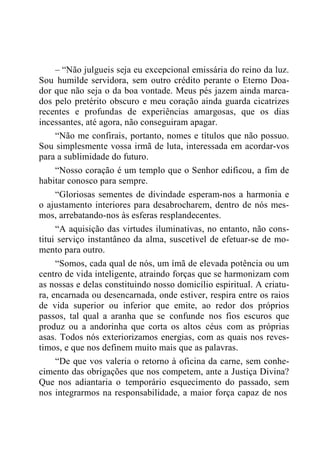 – “Não julgueis seja eu excepcional emissária do reino da luz.
Sou humilde servidora, sem outro crédito perante o Eterno Doa-
dor que não seja o da boa vontade. Meus pés jazem ainda marca-
dos pelo pretérito obscuro e meu coração ainda guarda cicatrizes
recentes e profundas de experiências amargosas, que os dias
incessantes, até agora, não conseguiram apagar.
“Não me confirais, portanto, nomes e títulos que não possuo.
Sou simplesmente vossa irmã de luta, interessada em acordar-vos
para a sublimidade do futuro.
“Nosso coração é um templo que o Senhor edificou, a fim de
habitar conosco para sempre.
“Gloriosas sementes de divindade esperam-nos a harmonia e
o ajustamento interiores para desabrocharem, dentro de nós mes-
mos, arrebatando-nos às esferas resplandecentes.
“A aquisição das virtudes iluminativas, no entanto, não cons-
titui serviço instantâneo da alma, suscetível de efetuar-se de mo-
mento para outro.
“Somos, cada qual de nós, um ímã de elevada potência ou um
centro de vida inteligente, atraindo forças que se harmonizam com
as nossas e delas constituindo nosso domicílio espiritual. A criatu-
ra, encarnada ou desencarnada, onde estiver, respira entre os raios
de vida superior ou inferior que emite, ao redor dos próprios
passos, tal qual a aranha que se confunde nos fios escuros que
produz ou a andorinha que corta os altos céus com as próprias
asas. Todos nós exteriorizamos energias, com as quais nos reves-
timos, e que nos definem muito mais que as palavras.
“De que vos valeria o retorno à oficina da carne, sem conhe-
cimento das obrigações que nos competem, ante a Justiça Divina?
Que nos adiantaria o temporário esquecimento do passado, sem
nos integrarmos na responsabilidade, a maior força capaz de nos
 