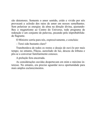 são detentores. Somente o amor sentido, crido e vivido por nós
provocará a eclosão dos raios de amor em nossos semelhantes.
Sem polarizar as energias da alma na direção divina, ajustando-
lhes o magnetismo ao Centro do Universo, todo programa de
redenção é um conjunto de palavras, pecando pela improbabilida-
de flagrante.
O Ministro sorriu para nós, expressivamente, e concluiu:
– Terei sido bastante claro?
Transbordava de todos os rostos o desejo de ouvi-lo por mais
tempo; no entanto, Flácus, aureolado de luz, desceu da tribuna e
pôs-se a conversar familiarmente conosco.
A preleção fora encerrada.
As considerações ouvidas despertavam em mim o máximo in-
teresse. No entanto, era preciso aguardar nova oportunidade para
mais amplos esclarecimentos.
 