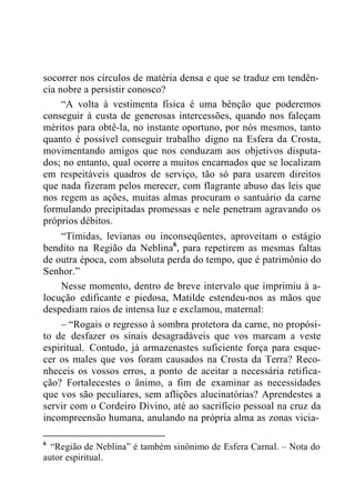 socorrer nos círculos de matéria densa e que se traduz em tendên-
cia nobre a persistir conosco?
“A volta à vestimenta física é uma bênção que poderemos
conseguir à custa de generosas intercessões, quando nos faleçam
méritos para obtê-la, no instante oportuno, por nós mesmos, tanto
quanto é possível conseguir trabalho digno na Esfera da Crosta,
movimentando amigos que nos conduzam aos objetivos disputa-
dos; no entanto, qual ocorre a muitos encarnados que se localizam
em respeitáveis quadros de serviço, tão só para usarem direitos
que nada fizeram pelos merecer, com flagrante abuso das leis que
nos regem as ações, muitas almas procuram o santuário da carne
formulando precipitadas promessas e nele penetram agravando os
próprios débitos.
“Tímidas, levianas ou inconseqüentes, aproveitam o estágio
bendito na Região da Neblina6
, para repetirem as mesmas faltas
de outra época, com absoluta perda do tempo, que é patrimônio do
Senhor.”
Nesse momento, dentro de breve intervalo que imprimiu à a-
locução edificante e piedosa, Matilde estendeu-nos as mãos que
despediam raios de intensa luz e exclamou, maternal:
– “Rogais o regresso à sombra protetora da carne, no propósi-
to de desfazer os sinais desagradáveis que vos marcam a veste
espiritual. Contudo, já armazenastes suficiente força para esque-
cer os males que vos foram causados na Crosta da Terra? Reco-
nheceis os vossos erros, a ponto de aceitar a necessária retifica-
ção? Fortalecestes o ânimo, a fim de examinar as necessidades
que vos são peculiares, sem aflições alucinatórias? Aprendestes a
servir com o Cordeiro Divino, até ao sacrifício pessoal na cruz da
incompreensão humana, anulando na própria alma as zonas vicia-
6
“Região de Neblina” é também sinônimo de Esfera Carnal. – Nota do
autor espiritual.
 