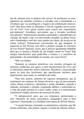 das de sintonia com os poderes das trevas? Já auxiliastes os com-
panheiros de caminho evolutivo e salvador com a intensidade e a
eficiência que vos justifiquem a rogativa de colaboração interces-
sora? Que boas obras já efetuastes a fim de rogardes novos recur-
sos do Céu? Com quem contais para vencer nas experiências
porvindouras? Acreditais, porventura, que o lavrador recolherá
sem plantar? Armazenastes bastante serenidade e entendimento no
coração, de modo a não vos intoxicardes amanhã, no plano físico,
sob o bombardeio sutil dos raios pardos da cólera, da inveja ou do
ciúme nefasto? Permaneceis convencidos de que ninguém se
aquecerá ao Sol Divino, sem abrir o próprio coração às correntes
da Luz Eterna? Ignorais, acaso, que é preciso igualmente trabalhar
para que se mereça a bênção de um templo carnal na Terra? Que
amigos beneficiastes para pedir-lhes a ternura e o sacrifício da
paternidade e da maternidade no mundo, em vosso favor?
“Não vos iludais.
“Somente as criaturas primitivas, nos círculos selvagens da
natureza, conhecem, por agora, a semi-inconsciência do viver, por
se abeirarem ainda dos reinos inferiores. Recebem a reencarnação
quase ao jeito dos irracionais, que aperfeiçoam instintos para
ingressarem, mais tarde, no santuário da razão.
“Para nós, porém, senhores de vigorosa inteligência, que já
respiramos em centenas de formas diversas e que já atravessamos
vários climas evolutivos, ofendendo e sendo ofendidos, amando e
odiando, acertando e errando, resgatando débitos e contraindo-os,
a vida não pode resumir-se a mero sonho, como se a reencarnação
constituísse simples processo de anestesia da alma.
“É indispensável, pois, que nos refaçamos, aprimorando o
tom vibratório de nossa consciência, alargando-a para o bem
supremo e iluminando-a à claridade renovadora do Divino Mestre.
“A mente humana, honrando os patrimônios celestiais que lhe
foram conferidos, não poderá vegetar, à feição do arbusto enfeza-
 