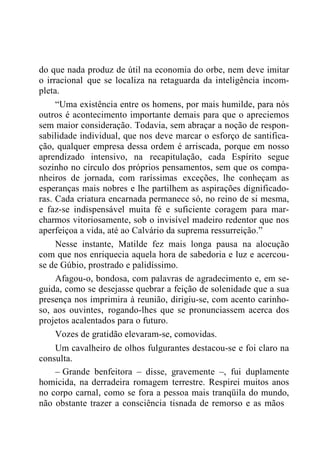 do que nada produz de útil na economia do orbe, nem deve imitar
o irracional que se localiza na retaguarda da inteligência incom-
pleta.
“Uma existência entre os homens, por mais humilde, para nós
outros é acontecimento importante demais para que o apreciemos
sem maior consideração. Todavia, sem abraçar a noção de respon-
sabilidade individual, que nos deve marcar o esforço de santifica-
ção, qualquer empresa dessa ordem é arriscada, porque em nosso
aprendizado intensivo, na recapitulação, cada Espírito segue
sozinho no círculo dos próprios pensamentos, sem que os compa-
nheiros de jornada, com raríssimas exceções, lhe conheçam as
esperanças mais nobres e lhe partilhem as aspirações dignificado-
ras. Cada criatura encarnada permanece só, no reino de si mesma,
e faz-se indispensável muita fé e suficiente coragem para mar-
charmos vitoriosamente, sob o invisível madeiro redentor que nos
aperfeiçoa a vida, até ao Calvário da suprema ressurreição.”
Nesse instante, Matilde fez mais longa pausa na alocução
com que nos enriquecia aquela hora de sabedoria e luz e acercou-
se de Gúbio, prostrado e palidíssimo.
Afagou-o, bondosa, com palavras de agradecimento e, em se-
guida, como se desejasse quebrar a feição de solenidade que a sua
presença nos imprimira à reunião, dirigiu-se, com acento carinho-
so, aos ouvintes, rogando-lhes que se pronunciassem acerca dos
projetos acalentados para o futuro.
Vozes de gratidão elevaram-se, comovidas.
Um cavalheiro de olhos fulgurantes destacou-se e foi claro na
consulta.
– Grande benfeitora – disse, gravemente –, fui duplamente
homicida, na derradeira romagem terrestre. Respirei muitos anos
no corpo carnal, como se fora a pessoa mais tranqüila do mundo,
não obstante trazer a consciência tisnada de remorso e as mãos
 