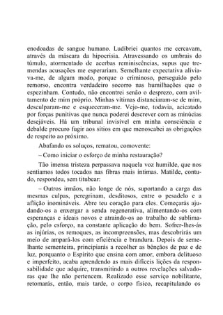 enodoadas de sangue humano. Ludibriei quantos me cercavam,
através da máscara da hipocrisia. Atravessando os umbrais do
túmulo, atormentado de acerbas reminiscências, supus que tre-
mendas acusações me esperariam. Semelhante expectativa alivia-
va-me, de algum modo, porque o criminoso, perseguido pelo
remorso, encontra verdadeiro socorro nas humilhações que o
espezinham. Contudo, não encontrei senão o desprezo, com avil-
tamento de mim próprio. Minhas vítimas distanciaram-se de mim,
desculparam-me e esqueceram-me. Vejo-me, todavia, acicatado
por forças punitivas que nunca poderei descrever com as minúcias
desejáveis. Há um tribunal invisível em minha consciência e
debalde procuro fugir aos sítios em que menoscabei as obrigações
de respeito ao próximo.
Abafando os soluços, rematou, comovente:
– Como iniciar o esforço de minha restauração?
Tão imensa tristeza perpassava naquela voz humilde, que nos
sentíamos todos tocados nas fibras mais íntimas. Matilde, contu-
do, respondeu, sem titubear:
– Outros irmãos, não longe de nós, suportando a carga das
mesmas culpas, peregrinam, desditosos, entre o pesadelo e a
aflição inomináveis. Abre teu coração para eles. Começarás aju-
dando-os a enxergar a senda regenerativa, alimentando-os com
esperanças e ideais novos e atraindo-os ao trabalho de sublima-
ção, pelo esforço, na constante aplicação do bem. Sofrer-lhes-ás
as injúrias, os remoques, as incompreensões, mas descobrirás um
meio de ampará-los com eficiência e brandura. Depois de seme-
lhante sementeira, principiarás a recolher as bênçãos de paz e de
luz, porquanto o Espírito que ensina com amor, embora delituoso
e imperfeito, acaba aprendendo as mais difíceis lições da respon-
sabilidade que adquire, transmitindo a outros revelações salvado-
ras que lhe não pertencem. Realizado esse serviço nobilitante,
retomarás, então, mais tarde, o corpo físico, recapitulando os
 