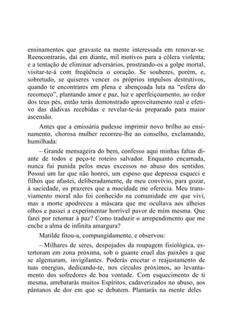 ensinamentos que gravaste na mente interessada em renovar-se.
Reencontrarás, daí em diante, mil motivos para a cólera violenta;
e a tentação de eliminar adversários, prostrando-os a golpe mortal,
visitar-te-á com freqüência o coração. Se souberes, porém, e,
sobretudo, se quiseres vencer os próprios impulsos destrutivos,
quando te encontrares em plena e abençoada luta na “esfera do
recomeço”, plantando amor e paz, luz e aperfeiçoamento, ao redor
dos teus pés, então terás demonstrado aproveitamento real e efeti-
vo das dádivas recebidas e revelar-te-ás preparado para maior
ascensão.
Antes que a emissária pudesse imprimir novo brilho ao ensi-
namento, chorosa mulher recorreu-lhe ao conselho, exclamando,
humilhada:
– Grande mensageira do bem, confesso aqui minhas faltas di-
ante de todos e peço-te roteiro salvador. Enquanto encarnada,
nunca fui punida pelos meus excessos no abuso dos sentidos.
Possuí um lar que não honrei, um esposo que depressa esqueci e
filhos que afastei, deliberadamente, de meu convívio, para gozar,
à saciedade, os prazeres que a mocidade me oferecia. Meu trans-
viamento moral não foi conhecido na comunidade em que vivi,
mas a morte apodreceu a máscara que me ocultava aos alheios
olhos e passei a experimentar horrível pavor de mim mesma. Que
farei por retornar à paz? Como traduzir o arrependimento que me
enche a alma de infinita amargura?
Matilde fitou-a, compungidamente, e observou:
– Milhares de seres, despojados da roupagem fisiológica, es-
tertoram em zona próxima, sob o guante cruel das paixões a que
se algemaram, invigilantes. Poderás encetar o reajustamento de
tuas energias, dedicando-te, nos círculos próximos, ao levanta-
mento dos sofredores de boa vontade. Com esquecimento de ti
mesma, arrebatarás muitos Espíritos, cadaverizados no abuso, aos
pântanos de dor em que se debatem. Plantarás na mente deles
 