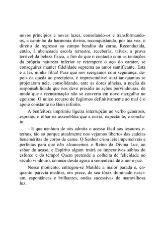 novos princípios e novas luzes, consolando-os e transformando-
os, a caminho da harmonia divina, reconquistando, por tua vez, o
direito de regresso ao campo bendito da carne. Reconduzida,
então, à abençoada escola terrestre, receberás, talvez, a prova
terrível da beleza física, a fim de que o contacto com as tentações
da própria natureza inferior te retempere o aço do caráter, se
conseguires manter fidelidade suprema ao amor santificante. Esta
é a lei, minha filha! Para que nos reergamos com segurança, de-
pois da queda ao precipício, é imprescindível auxiliar quantos se
projetaram nele, consolidando, ante as dores alheias, a noção da
responsabilidade que nos deve presidir às ações porvindouras, de
modo que a reencarnação não se converta em novo mergulho no
egoísmo. O único recurso de fugirmos definitivamente ao mal é o
apoio constante no Bem infinito.
A benfeitora imprimiu ligeira interrupção ao verbo generoso,
espraiou o olhar na assembléia que a ouvia, expectante, e conclu-
iu:
– E que nenhum de nós admita o acesso fácil aos tesouros e-
ternos, tão só porque atualmente nos vejamos libertos das cadeias
beneméritas do corpo de carne. O Senhor criou leis imperecíveis e
perfeitas para que não alcancemos o Reino da Divina Luz, ao
sabor do acaso, e Espírito algum trairá os imperativos sábios do
esforço e do tempo! Quem pretende a colheita de felicidade no
século vindouro, comece desde agora a sementeira de amor e paz.
Nesse momento, entregou-se Matilde a maior parada e, en-
quanto parecia meditar, em prece, de seu tórax iluminado nasci-
am, espontâneas e brilhantes, ondas sucessivas de maravilhosa
luz.
 