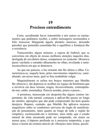 19
Precioso entendimento
Certo, acreditando haver transmitido a nós outros os ensina-
mentos que podíamos receber, a nobre mensageira recomendou a
Elói trouxesse Margarida àquele plenário amoroso, deixando
perceber que pretendia consolidar-lhe o equilíbrio e fortalecer-lhe
a resistência.
Transcorridos alguns minutos, a esposa de Gabriel, que se
convertera em objeto de nossas melhores atenções naqueles dias,
desligada do envoltório denso, compareceu no cenáculo. Mostrava
passo vacilante e estranho alheamento no olhar, revelando a semi-
inconsciência em que se demorava.
Ao que me pareceu, a luz reinante não lhe afetou o olhar. Ca-
racterizava-se, naquela hora, pelos movimentos impulsivos, cami-
nhando, em nosso meio, qual se fora sonâmbula vulgar.
Maquinalmente se asilou nos braços maternos que Matilde
lhe oferecia e, tão depressa se acolheu no regaço da benfeitora que
a envolvia em doce ternura, reagiu, favoravelmente, contemplan-
do-nos, então, assustadiça. Parecia acordar, pouco a pouco...
A protetora, interessada em despertar-lhe alguns centros im-
portantes da vida mental, começou a aplicar-lhe passes ao longo
do cérebro, operações que não pude compreender tão bem quanto
desejava. Reparei, contudo, que Matilde lhe aplicava recursos
magnéticos sobre os condutores nervosos do órgão de manifesta-
ção do pensamento, tanto quanto ao longo de toda a região do
simpático, esclarecendo-me o instrutor, mais tarde, que o estado
natural da alma encarnada pode ser comparado, em maior ou
menor grau, à hipnose profunda ou à anestesia temporária, a que
desce a mente da criatura através de vibrações mais lentas, peculi-
 