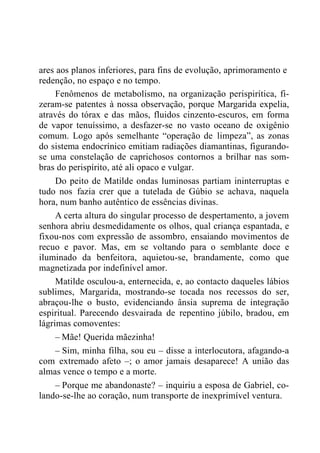 ares aos planos inferiores, para fins de evolução, aprimoramento e
redenção, no espaço e no tempo.
Fenômenos de metabolismo, na organização perispirítica, fi-
zeram-se patentes à nossa observação, porque Margarida expelia,
através do tórax e das mãos, fluidos cinzento-escuros, em forma
de vapor tenuíssimo, a desfazer-se no vasto oceano de oxigênio
comum. Logo após semelhante “operação de limpeza”, as zonas
do sistema endocrínico emitiam radiações diamantinas, figurando-
se uma constelação de caprichosos contornos a brilhar nas som-
bras do perispírito, até ali opaco e vulgar.
Do peito de Matilde ondas luminosas partiam ininterruptas e
tudo nos fazia crer que a tutelada de Gúbio se achava, naquela
hora, num banho autêntico de essências divinas.
A certa altura do singular processo de despertamento, a jovem
senhora abriu desmedidamente os olhos, qual criança espantada, e
fixou-nos com expressão de assombro, ensaiando movimentos de
recuo e pavor. Mas, em se voltando para o semblante doce e
iluminado da benfeitora, aquietou-se, brandamente, como que
magnetizada por indefinível amor.
Matilde osculou-a, enternecida, e, ao contacto daqueles lábios
sublimes, Margarida, mostrando-se tocada nos recessos do ser,
abraçou-lhe o busto, evidenciando ânsia suprema de integração
espiritual. Parecendo desvairada de repentino júbilo, bradou, em
lágrimas comoventes:
– Mãe! Querida mãezinha!
– Sim, minha filha, sou eu – disse a interlocutora, afagando-a
com extremado afeto –; o amor jamais desaparece! A união das
almas vence o tempo e a morte.
– Porque me abandonaste? – inquiriu a esposa de Gabriel, co-
lando-se-lhe ao coração, num transporte de inexprimível ventura.
 