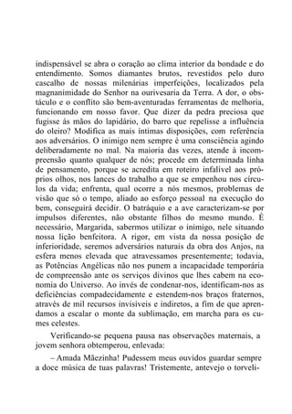 indispensável se abra o coração ao clima interior da bondade e do
entendimento. Somos diamantes brutos, revestidos pelo duro
cascalho de nossas milenárias imperfeições, localizados pela
magnanimidade do Senhor na ourivesaria da Terra. A dor, o obs-
táculo e o conflito são bem-aventuradas ferramentas de melhoria,
funcionando em nosso favor. Que dizer da pedra preciosa que
fugisse às mãos do lapidário, do barro que repelisse a influência
do oleiro? Modifica as mais íntimas disposições, com referência
aos adversários. O inimigo nem sempre é uma consciência agindo
deliberadamente no mal. Na maioria das vezes, atende à incom-
preensão quanto qualquer de nós; procede em determinada linha
de pensamento, porque se acredita em roteiro infalível aos pró-
prios olhos, nos lances do trabalho a que se empenhou nos círcu-
los da vida; enfrenta, qual ocorre a nós mesmos, problemas de
visão que só o tempo, aliado ao esforço pessoal na execução do
bem, conseguirá decidir. O batráquio e a ave caracterizam-se por
impulsos diferentes, não obstante filhos do mesmo mundo. É
necessário, Margarida, sabermos utilizar o inimigo, nele situando
nossa lição benfeitora. A rigor, em vista da nossa posição de
inferioridade, seremos adversários naturais da obra dos Anjos, na
esfera menos elevada que atravessamos presentemente; todavia,
as Potências Angélicas não nos punem a incapacidade temporária
de compreensão ante os serviços divinos que lhes cabem na eco-
nomia do Universo. Ao invés de condenar-nos, identificam-nos as
deficiências compadecidamente e estendem-nos braços fraternos,
através de mil recursos invisíveis e indiretos, a fim de que apren-
damos a escalar o monte da sublimação, em marcha para os cu-
mes celestes.
Verificando-se pequena pausa nas observações maternais, a
jovem senhora obtemperou, enlevada:
– Amada Mãezinha! Pudessem meus ouvidos guardar sempre
a doce música de tuas palavras! Tristemente, antevejo o torveli-
 