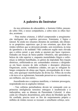 2
A palestra do Instrutor
Ao nos retirarmos do educandário, o Instrutor Gúbio, pousan-
do sobre Elói, o nosso companheiro, e sobre mim os olhos lúci-
dos, acentuou:
– Para muitas criaturas, é difícil compreender a arregimenta-
ção inteligente dos espíritos perversos. Entretanto, é lógica e
natural. Se ainda nos situamos distantes da santidade, não obstan-
te os propósitos superiores que já nos orientam, que dizer dos
irmãos infelizes que se deixaram prender, sem resistência, às teias
da ignorância e da maldade? Não conhecem região mais elevada
que a esfera carnal, a que ainda se ajustam por laços vigorosos.
Enleados em forças de baixo padrão vibratório, não apreendem a
beleza da vida superior e, enquanto mentalidades frágeis e enfer-
miças se dobram humilhadas, os gênios da impiedade lhes traçam
diretrizes, enfileirando-as em comunidades extensas e dirigindo-
as em bases escuras de ódio aviltante e desespero silencioso.
Organizam, assim, verdadeiras cidades, em que se refugiam fa-
langes compactas de almas que fogem, envergonhadas de si mes-
mas, ante quaisquer manifestações da divina luz. Filhos da revolta
e da treva aí se aglomeram, buscando preservar-se e escorando-se,
aos milhares, uns nos outros...
Auscultando-nos a surpresa manifesta, o instrutor prosseguiu,
respondendo-nos às argüições íntimas:
– Tais colônias perturbadoras devem ter começado com as
primeiras inteligências terrestres entregues à insubmissão e à
indisciplina, ante os ditames da Paternidade Celestial. A alma
caída em vibrações desarmônicas, pelo abuso da liberdade que lhe
foi confiada, precisa tecer os fios do reajustamento próprio e
milhões de irmãos nossos se recusam a semelhante esforço, ocio-
 