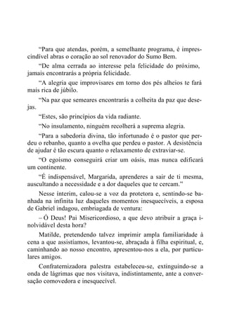 “Para que atendas, porém, a semelhante programa, é impres-
cindível abras o coração ao sol renovador do Sumo Bem.
“De alma cerrada ao interesse pela felicidade do próximo,
jamais encontrarás a própria felicidade.
“A alegria que improvisares em torno dos pés alheios te fará
mais rica de júbilo.
“Na paz que semeares encontrarás a colheita da paz que dese-
jas.
“Estes, são princípios da vida radiante.
“No insulamento, ninguém recolherá a suprema alegria.
“Para a sabedoria divina, tão infortunado é o pastor que per-
deu o rebanho, quanto a ovelha que perdeu o pastor. A desistência
de ajudar é tão escura quanto o relaxamento de extraviar-se.
“O egoísmo conseguirá criar um oásis, mas nunca edificará
um continente.
“É indispensável, Margarida, aprenderes a sair de ti mesma,
auscultando a necessidade e a dor daqueles que te cercam.”
Nesse ínterim, calou-se a voz da protetora e, sentindo-se ba-
nhada na infinita luz daqueles momentos inesquecíveis, a esposa
de Gabriel indagou, embriagada de ventura:
– Ó Deus! Pai Misericordioso, a que devo atribuir a graça i-
nolvidável desta hora?
Matilde, pretendendo talvez imprimir ampla familiaridade à
cena a que assistíamos, levantou-se, abraçada à filha espiritual, e,
caminhando ao nosso encontro, apresentou-nos a ela, por particu-
lares amigos.
Confraternizadora palestra estabeleceu-se, extinguindo-se a
onda de lágrimas que nos visitava, indistintamente, ante a conver-
sação comovedora e inesquecível.
 