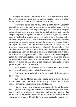 Chegou, entretanto, o momento em que a benfeitora se reve-
lou interessada em despedir-se. Antes, porém, cravou o olhar
muito lúcido na ex-obsidiada e falou-lhe, resoluta:
– Margarida, agora que reténs, tanto quanto possível, regular
consciência de ti mesma em nossa esfera de ação, ouve o apelo
que te endereçamos. Não suponhas que te visito pelo simples
prazer de consolar-te, o que seria talvez induzir-te ao caminho da
despreocupação irresponsável que nunca nos dirige à verdadeira
paz. A finalidade divina há de ser, em tudo, a alma de nossa ação.
O lavrador que amanha o solo e o socorre com irrigação conforta-
dora, algo espera da sementeira que lhe reclama o esforço diário.
O amparo do Alto, direto ou indireto, reservado ou ostensivo, não
é apenas mera exibição de poder celestial. Os moradores dos
círculos mais elevados não se arriscariam a descer, sem objetivos
de ordem superior, ao domicílio da mente encarnada, assim como
os artistas da inteligência não se animariam a movimentar espetá-
culos de cultura intelectual, sem fins educativos, junto aos irmãos
de raciocínios e sentimentos ainda rudimentares ou inferiores. O
tempo é valioso, minha filha, e não podemos menoscabá-lo, sem
grave prejuízo para nós mesmos.
Ante a expressão de surpresa que a tutelada de Gúbio estam-
pava no semblante inquieto, Matilde continuou:
– Em breves anos, voltarei também ao círculo de lutas em que
te debates.
– Tu? – gritou Margarida, apalermada, ante a perspectiva de
renascimento carnal para o ser iluminado que se mantinha à nossa
vista – porque te seria imposta semelhante pena?
– Não te guardes em tamanha incompreensão da lei do traba-
lho – ajuntou a mensageira, sorrindo –; a reencarnação nem sem-
pre é simples processo regenerativo, embora, na maioria das
vezes, constitua recurso corretivo de Espíritos renitentes na de-
sordem e no crime. A Crosta da Terra é comparável a imenso mar
 