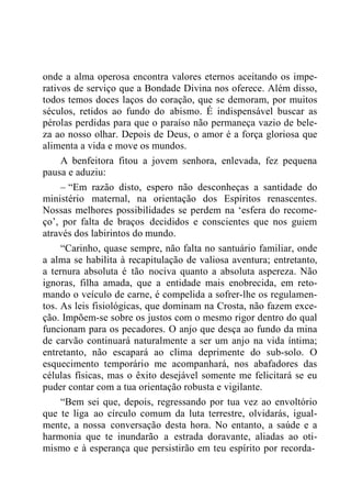 onde a alma operosa encontra valores eternos aceitando os impe-
rativos de serviço que a Bondade Divina nos oferece. Além disso,
todos temos doces laços do coração, que se demoram, por muitos
séculos, retidos ao fundo do abismo. É indispensável buscar as
pérolas perdidas para que o paraíso não permaneça vazio de bele-
za ao nosso olhar. Depois de Deus, o amor é a força gloriosa que
alimenta a vida e move os mundos.
A benfeitora fitou a jovem senhora, enlevada, fez pequena
pausa e aduziu:
– “Em razão disto, espero não desconheças a santidade do
ministério maternal, na orientação dos Espíritos renascentes.
Nossas melhores possibilidades se perdem na „esfera do recome-
ço‟, por falta de braços decididos e conscientes que nos guiem
através dos labirintos do mundo.
“Carinho, quase sempre, não falta no santuário familiar, onde
a alma se habilita à recapitulação de valiosa aventura; entretanto,
a ternura absoluta é tão nociva quanto a absoluta aspereza. Não
ignoras, filha amada, que a entidade mais enobrecida, em reto-
mando o veículo de carne, é compelida a sofrer-lhe os regulamen-
tos. As leis fisiológicas, que dominam na Crosta, não fazem exce-
ção. Impõem-se sobre os justos com o mesmo rigor dentro do qual
funcionam para os pecadores. O anjo que desça ao fundo da mina
de carvão continuará naturalmente a ser um anjo na vida íntima;
entretanto, não escapará ao clima deprimente do sub-solo. O
esquecimento temporário me acompanhará, nos abafadores das
células físicas, mas o êxito desejável somente me felicitará se eu
puder contar com a tua orientação robusta e vigilante.
“Bem sei que, depois, regressando por tua vez ao envoltório
que te liga ao círculo comum da luta terrestre, olvidarás, igual-
mente, a nossa conversação desta hora. No entanto, a saúde e a
harmonia que te inundarão a estrada doravante, aliadas ao oti-
mismo e à esperança que persistirão em teu espírito por recorda-
 