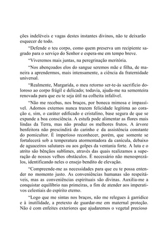 ções indeléveis e vagas destes instantes divinos, não te deixarão
esquecer de todo.
“Defende o teu corpo, como quem preserva um recipiente sa-
grado para o serviço do Senhor e espera-me em tempo breve.
“Viveremos mais juntas, na peregrinação meritória.
“Nos abençoados elos do sangue seremos mãe e filha, de ma-
neira a aprendermos, mais intensamente, a ciência da fraternidade
universal.
“Realmente, Margarida, o meu retorno ser-te-ás sacrifício do-
loroso ao corpo frágil e delicado; todavia, ajuda-me na sementeira
renovada para que eu te seja útil na colheita infalível.
“Não me recebas, nos braços, por boneca mimosa e impassí-
vel. Adornos externos nunca trazem felicidade legítima ao cora-
ção e, sim, o caráter edificado e cristalino, base segura de que se
expande a boa consciência. A estufa pode alimentar as flores mais
lindas da Terra, mas não produz os melhores frutos. A árvore
benfeitora não prescindirá do carinho e da assistência constante
do pomicultor. É imperioso reconhecer, porém, que somente se
fortalecerá sob a temperatura atormentadora da canícula, debaixo
de aguaceiros salutares ou aos golpes da ventania forte. A luta e o
atrito são bênçãos sublimes, através das quais realizamos a supe-
ração de nossos velhos obstáculos. É necessário não menosprezá-
los, identificando neles o ensejo bendito de elevação.
“Compreende-me as necessidades para que eu te possa enten-
der no momento justo. As conveniências humanas são respeitá-
veis, mas as conveniências espirituais são divinas. Auxilia-me a
conquistar equilíbrio nas primeiras, a fim de atender aos imperati-
vos celestiais do espírito eterno.
“Logo que me sintas nos braços, não me relegues à garridice
e à inutilidade, a pretexto de guardar-me em maternal proteção.
Não é com enfeites exteriores que ajudaremos o vegetal precioso
 