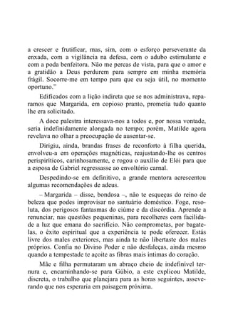 a crescer e frutificar, mas, sim, com o esforço perseverante da
enxada, com a vigilância na defesa, com o adubo estimulante e
com a poda benfeitora. Não me percas de vista, para que o amor e
a gratidão a Deus perdurem para sempre em minha memória
frágil. Socorre-me em tempo para que eu seja útil, no momento
oportuno.”
Edificados com a lição indireta que se nos administrava, repa-
ramos que Margarida, em copioso pranto, prometia tudo quanto
lhe era solicitado.
A doce palestra interessava-nos a todos e, por nossa vontade,
seria indefinidamente alongada no tempo; porém, Matilde agora
revelava no olhar a preocupação de ausentar-se.
Dirigiu, ainda, brandas frases de reconforto à filha querida,
envolveu-a em operações magnéticas, reajustando-lhe os centros
perispiríticos, carinhosamente, e rogou o auxílio de Elói para que
a esposa de Gabriel regressasse ao envoltório carnal.
Despedindo-se em definitivo, a grande mentora acrescentou
algumas recomendações de adeus.
– Margarida – disse, bondosa –, não te esqueças do reino de
beleza que podes improvisar no santuário doméstico. Foge, reso-
luta, dos perigosos fantasmas do ciúme e da discórdia. Aprende a
renunciar, nas questões pequeninas, para recolheres com facilida-
de a luz que emana do sacrifício. Não comprometas, por bagate-
las, o êxito espiritual que a experiência te pode oferecer. Estás
livre dos males exteriores, mas ainda te não libertaste dos males
próprios. Confia no Divino Poder e não desfaleças, ainda mesmo
quando a tempestade te açoite as fibras mais íntimas do coração.
Mãe e filha permutaram um abraço cheio de indefinível ter-
nura e, encaminhando-se para Gúbio, a este explicou Matilde,
discreta, o trabalho que planejara para as horas seguintes, asseve-
rando que nos esperaria em paisagem próxima.
 
