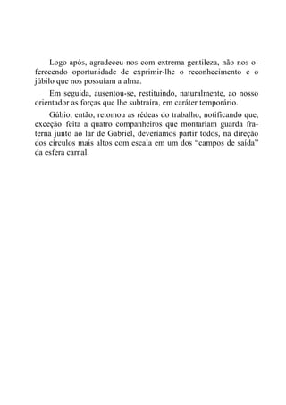 Logo após, agradeceu-nos com extrema gentileza, não nos o-
ferecendo oportunidade de exprimir-lhe o reconhecimento e o
júbilo que nos possuíam a alma.
Em seguida, ausentou-se, restituindo, naturalmente, ao nosso
orientador as forças que lhe subtraíra, em caráter temporário.
Gúbio, então, retomou as rédeas do trabalho, notificando que,
exceção feita a quatro companheiros que montariam guarda fra-
terna junto ao lar de Gabriel, deveríamos partir todos, na direção
dos círculos mais altos com escala em um dos “campos de saída”
da esfera carnal.
 
