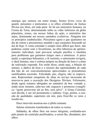 amargas que semeou em outro tempo. Somos livros vivos de
quanto pensamos e praticamos e os olhos cristalinos da Justiça
Divina nos lêem, em toda parte. Se há um ministério humano, na
Crosta da Terra, determinando sobre as vidas inferiores da gleba
planetária, temos, em nossas linhas de ação, o ministério dos
anjos, dominando em nossos caminhos evolutivos. Ninguém trai
os princípios estabelecidos. Possuímos agora o que ajuntamos no
dia de ontem e possuiremos amanhã o que estejamos buscando no
dia de hoje. E como emendar é sempre mais difícil que fazer, não
podemos contar com o favoritismo, na obra laboriosa do aprimo-
ramento individual, nem provocar solução pacífica e imediata
para problemas que gastamos longos anos a entretecer. A prece
ajuda, a esperança balsamiza, a fé sustenta, o entusiasmo revigora,
o ideal ilumina, mas o esforço próprio na direção do bem é a alma
da realização esperada. Em razão disso, ainda aqui, a bênção do
minuto, a dádiva da hora e o tesouro das oportunidades de cada
dia hão de ser convenientemente aproveitados se pretendemos
santificadora ascensão. Felicidade, paz, alegria, não se improvi-
sam. Representam conquistas da alma no serviço incessante de
renovar-se para a execução dos Desígnios Divinos. Felizmente,
desde agora estamos abrigados no santuário da boa vontade e,
ainda neste instante, cabe-nos não esquecer a promessa evangéli-
ca: “quem perseverar até ao fim, será salvo”. A Graça Celestial,
sem dúvida, é um sol permanente e sublime. Urge, porém, a cria-
ção de qualidades superiores em nós, para fixar-lhe os raios e
recebê-los.
Doce intervalo mostrou-nos o júbilo reinante.
Salutar otimismo transbordava de todos os rostos.
Saldanha, de olhos fitos em nosso dirigente, confundia-nos
pelo pranto de contrição purificadora, a correr-lhe, abundante, dos
olhos.
 