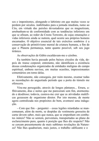 sos e impenitentes, alongando o labirinto em que muitas vezes se
perdem por séculos. inabilitados para a jornada imediata, rumo ao
Céu, em virtude das paixões devastadoras que os magnetizam,
arrebanham-se de conformidade com as tendências inferiores em
que se afinam, ao redor da Crosta Terrestre, de cujas emanações e
vidas inferiores ainda se nutrem, qual ocorre aos próprios homens
encarnados. O objetivo essencial de tais exércitos sombrios é a
conservação do primitivismo mental da criatura humana, a fim de
que o Planeta permaneça, tanto quanto possível, sob seu jugo
tirânico.
As observações de Gúbio escaldavam-me o cérebro.
Eu também havia passado pelos baixos círculos da vida, de-
pois do transe corporal; entretanto, não identificara a existência
dessas condensações organizadas de entidades malignas do campo
espiritual, embora ouvisse, em muitas ocasiões, impressionantes
comentários em torno delas.
Efetivamente, não conseguia, por ruim mesmo, exumar todas
as recordações do angustiado período que a porta do túmulo me
oferecera.
Vira-me perseguido, através de longos pântanos... Errara, a-
flitivamente, dias e noites que me pareceram sem fim, atormenta-
do e desditoso; todavia, custava-me crer que as atividades maléfi-
cas gozassem de organismo diretor. Por isto mesmo, de mente
agora centralizada nos propósitos do bem, aventurei uma indaga-
ção.
– Com que fim – perguntei – essas legiões retardadas se man-
comunam, além da morte, se despidas da vestimenta grosseira de
carne devem saber, mais que nunca, que se empenham em comba-
tes inúteis? Não se sentem, porventura, transportadas ao plano do
esclarecimento puro, quanto à posição que lhes diz respeito? Não
se cercam presentemente de mais sublimes revelações da Nature-
za? Não lhes quadrariam, mais justos, o trabalho edificante e o
 
