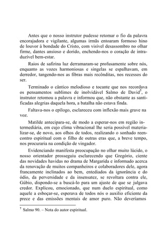 Antes que o nosso instrutor pudesse retomar o fio da palavra
encorajadora e vigilante, algumas irmãs entoaram formoso hino
de louvor à bondade do Cristo, com visível desassombro no olhar
firme, dantes ansioso e dorido, enchendo-nos o coração de intra-
duzível bem-estar.
Raios de safirina luz derramaram-se profusamente sobre nós,
enquanto as vozes harmoniosas e singelas se espalhavam, em
derredor, tangendo-nos as fibras mais recônditas, nos recessos do
ser.
Terminado o cântico melodioso e tocante que nos recordava
os pensamentos sublimes de inolvidável Salmo de David7
, o
instrutor retomou a palavra e informou que, não obstante as santi-
ficadas alegrias daquela hora, a batalha não estava finda.
Faltava-nos o epílogo, esclareceu com inflexão mais grave na
voz.
Matilde antecipara-se, de modo a esperar-nos em região in-
termediária, em cujo clima vibracional lhe seria possível materia-
lizar-se, de novo, aos olhos de todos, realizando o sonhado reen-
contro espiritual com o filho de outras eras que, a breve tempo,
nos procuraria na condição de vingador.
Evidenciando manifesta preocupação no olhar muito lúcido, o
nosso orientador prosseguiu esclarecendo que Gregório, ciente
das novidades havidas no drama de Margarida e informado acerca
da renovação de muitos companheiros e colaboradores dele, agora
francamente inclinados ao bem, entediados da ignorância e do
ódio, da perversidade e da insensatez, se revoltara contra ele,
Gúbio, dispondo-se a buscá-lo para um ajuste de que se julgava
credor. Explicou, emocionado, que num duelo espiritual, como
aquele a esboçar-se, esperava de todos nós o auxilio eficiente da
prece e das emissões mentais de amor puro. Não deveríamos
7
Salmo 90. – Nota do autor espiritual.
 