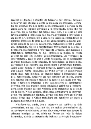 receber os doestos e insultos de Gregório por ofensas pessoais,
nem levar suas atitudes à conta de maldade ou grosseria. Compe-
tia-nos observar-lhe nos gestos de incompreensão a dor que se lhe
cristalizara no Espírito oprimido e inconformado, vendo-lhe nas
palavras, não a maldade deliberada, mas, sim, a eclosão de uma
revolta doentia e infeliz que não poderia prejudicar e ferir senão a
ele próprio. O pensamento é uma força vigorosa, comandando os
mínimos impulsos da alma e, se nos entregássemos à reação espi-
ritual, armada de ódio ou desarmonia, pactuaríamos com a violên-
cia, impedindo, não só a manifestação providencial de Matilde, a
benfeitora, mas também a renovação de Gregório, que guardava a
inteligência centralizada no mal. Emissões de mágoa ou revide
colocar-nos-iam em trabalho contraproducente. As vibrações de
amor fraternal, quais as que o Cristo nos legou, são as verdadeiras
energias dissolventes da vingança, da perseguição, da indisciplina,
da vaidade e do egoísmo que atormentam a experiência humana.
Além disso, tornou o instrutor bondoso, cumpria-nos considerar
que aquela mente transviada do trilho divino se caracterizava
muito mais pela moléstia do orgulho ferido e impenitente, que
pela perversidade. Gregório era tão somente um infeliz, quanto
nós mesmos em passado próximo ou remoto, acicatado por rebe-
liões e remorsos interiores a lhe desajustarem os sentimentos.
Merecia, por isso mesmo, nossa dedicação carinhosa e conforta-
dora, ainda mesmo que nos visitasse com aparências de celerado
ou de louco. Nossa conduta, aliás, nada apresentava de surpreen-
dente, em semelhante capítulo, porque não fora para ensinar-nos
outras lições que o Cristo trabalhara em benefício de todos e
padecera na cruz, sem ninguém.
Notificou-nos, ainda, que o sacerdote das sombras se faria
acompanhar, em sua vinda até nós, de muitos companheiros tão
envenenados mentalmente quanto ele, e que, contra essa equipe de
criaturas inimigas da luz, cabia-nos formar um todo de defesa
harmônica, através da fraternidade legitima, da oração intercesso-
 