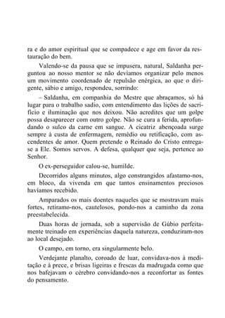 ra e do amor espiritual que se compadece e age em favor da res-
tauração do bem.
Valendo-se da pausa que se impusera, natural, Saldanha per-
guntou ao nosso mentor se não devíamos organizar pelo menos
um movimento coordenado de repulsão enérgica, ao que o diri-
gente, sábio e amigo, respondeu, sorrindo:
– Saldanha, em companhia do Mestre que abraçamos, só há
lugar para o trabalho sadio, com entendimento das lições de sacri-
fício e iluminação que nos deixou. Não acredites que um golpe
possa desaparecer com outro golpe. Não se cura a ferida, aprofun-
dando o sulco da carne em sangue. A cicatriz abençoada surge
sempre à custa de enfermagem, remédio ou retificação, com as-
cendentes de amor. Quem pretende o Reinado do Cristo entrega-
se a Ele. Somos servos. A defesa, qualquer que seja, pertence ao
Senhor.
O ex-perseguidor calou-se, humilde.
Decorridos alguns minutos, algo constrangidos afastamo-nos,
em bloco, da vivenda em que tantos ensinamentos preciosos
havíamos recebido.
Amparados os mais doentes naqueles que se mostravam mais
fortes, retiramo-nos, cautelosos, pondo-nos a caminho da zona
preestabelecida.
Duas horas de jornada, sob a supervisão de Gúbio perfeita-
mente treinado em experiências daquela natureza, conduziram-nos
ao local desejado.
O campo, em torno, era singularmente belo.
Verdejante planalto, coroado de luar, convidava-nos à medi-
tação e à prece, e brisas ligeiras e frescas da madrugada como que
nos bafejavam o cérebro convidando-nos a reconfortar as fontes
do pensamento.
 