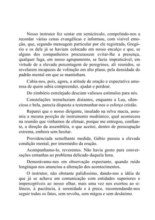 Nosso instrutor fez sentar em semicírculo, compelindo-nos a
recordar várias cenas evangélicas e informou, com visível emo-
ção, que, segundo mensagem particular por ele registrada, Gregó-
rio e os dele já se haviam colocado em nosso encalço e que, se
alguns dos companheiros procurassem evitar-lhe a presença,
qualquer fuga, em nosso agrupamento, se fazia impraticável, em
virtude de a elevada percentagem de peregrinos, ali reunidos, se
revelarem incapazes de volitação em alto plano, pela densidade do
padrão mental em que se mantinham.
Cabia-nos, pois, agora, a atitude de oração e expectativa amo-
rosa de quem sabia compreender, ajudar e perdoar.
Do zimbório estrelejado desciam valiosos estímulos para nós.
Constelações tremeluziam distantes, enquanto a Lua, silen-
ciosa e bela, parecia disposta a testemunhar-nos o esforço cristão.
Reparei que o nosso dirigente, insulado na relva macia, assu-
mia a mesma posição de instrumento mediúnico, qual acontecera
na reunião que vínhamos de efetuar, porque me entregou, confian-
te, a direção da assembléia, o que aceitei, dentro de preocupação
extrema, embora sem hesitar.
Providenciada semelhante medida, Gúbio passou a elevada
condição mental, por intermédio da oração.
Acompanhamo-lo, reverentes. Não havia gosto para conver-
sações estranhas ao problema delicado daquela hora.
Demorávamo-nos em observação expectante, quando ruído
longínquo nos anunciou a alteração dos acontecimentos.
O instrutor, não obstante palidíssimo, dando-nos a idéia de
que já se achava em comunicação com entidades superiores e
imperceptíveis ao nosso olhar, mais uma vez nos exortou ao si-
lêncio, à paciência, à serenidade e à prece, recomendando-nos
seguir todos os fatos, sem revolta, sem mágoa e sem desânimo.
 