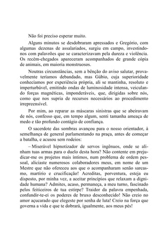 Não foi preciso esperar muito.
Alguns minutos se desdobraram apressados e Gregório, com
algumas dezenas de assalariados, surgiu em campo, investindo-
nos com palavrões que se caracterizavam pela dureza e violência.
Os recém-chegados apareceram acompanhados de grande cópia
de animais, em maioria monstruosos.
Noutras circunstâncias, sem a bênção do aviso salutar, prova-
velmente teríamos debandado, mas Gúbio, cuja superioridade
conhecíamos por experiência própria, ali se mantinha, resoluto e
imperturbável, emitindo ondas de luminosidade intensa, veiculan-
do forças magnéticas, imponderáveis, que, dirigidas sobre nós,
como que nos supria de recursos necessários ao procedimento
irrepreensível.
Por mim, ao reparar as máscaras sinistras que se abeiravam
de nós, confesso que, em tempo algum, senti tamanha ameaça de
medo e tão profundo contágio de confiança.
O sacerdote das sombras avançou para o nosso orientador, à
semelhança de general parlamentando na praça, antes de começar
a batalha, e acusou sem rodeios:
– Miserável hipnotizador de servos ingênuos, onde se ali-
nham tuas armas para o duelo desta hora? Não contente em preju-
dicar-me os projetos mais íntimos, num problema de ordem pes-
soal, aliciaste numerosos colaboradores meus, em nome de um
Mestre que não ofereceu aos que o acompanharam senão sarcas-
mo, martírio e crucificação! Acreditas, porventura, esteja eu
disposto, por minha vez, a aceitar princípios que relaxam a digni-
dade humana? Admites, acaso, permaneça, a meu turno, fascinado
pelos feiticeiros de tua estirpe? Traidor da palavra empenhada,
confundir-te-ei os poderes de bruxo desconhecido! Não creio no
amor açucarado que elegeste por senha de luta! Creio na força que
governa a vida e que te dobrará, igualmente, aos meus pés!
 