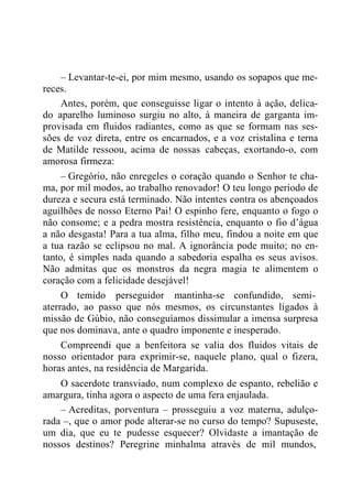– Levantar-te-ei, por mim mesmo, usando os sopapos que me-
reces.
Antes, porém, que conseguisse ligar o intento à ação, delica-
do aparelho luminoso surgiu no alto, à maneira de garganta im-
provisada em fluidos radiantes, como as que se formam nas ses-
sões de voz direta, entre os encarnados, e a voz cristalina e terna
de Matilde ressoou, acima de nossas cabeças, exortando-o, com
amorosa firmeza:
– Gregório, não enregeles o coração quando o Senhor te cha-
ma, por mil modos, ao trabalho renovador! O teu longo período de
dureza e secura está terminado. Não intentes contra os abençoados
aguilhões de nosso Eterno Pai! O espinho fere, enquanto o fogo o
não consome; e a pedra mostra resistência, enquanto o fio d‟água
a não desgasta! Para a tua alma, filho meu, findou a noite em que
a tua razão se eclipsou no mal. A ignorância pode muito; no en-
tanto, é simples nada quando a sabedoria espalha os seus avisos.
Não admitas que os monstros da negra magia te alimentem o
coração com a felicidade desejável!
O temido perseguidor mantinha-se confundido, semi-
aterrado, ao passo que nós mesmos, os circunstantes ligados à
missão de Gúbio, não conseguíamos dissimular a imensa surpresa
que nos dominava, ante o quadro imponente e inesperado.
Compreendi que a benfeitora se valia dos fluidos vitais de
nosso orientador para exprimir-se, naquele plano, qual o fizera,
horas antes, na residência de Margarida.
O sacerdote transviado, num complexo de espanto, rebelião e
amargura, tinha agora o aspecto de uma fera enjaulada.
– Acreditas, porventura – prosseguiu a voz materna, adulço-
rada –, que o amor pode alterar-se no curso do tempo? Supuseste,
um dia, que eu te pudesse esquecer? Olvidaste a imantação de
nossos destinos? Peregrine minhalma através de mil mundos,
 
