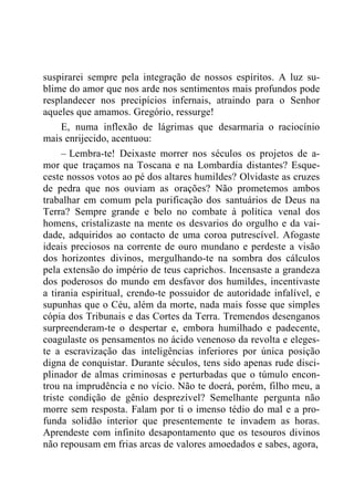 suspirarei sempre pela integração de nossos espíritos. A luz su-
blime do amor que nos arde nos sentimentos mais profundos pode
resplandecer nos precipícios infernais, atraindo para o Senhor
aqueles que amamos. Gregório, ressurge!
E, numa inflexão de lágrimas que desarmaria o raciocínio
mais enrijecido, acentuou:
– Lembra-te! Deixaste morrer nos séculos os projetos de a-
mor que traçamos na Toscana e na Lombardia distantes? Esque-
ceste nossos votos ao pé dos altares humildes? Olvidaste as cruzes
de pedra que nos ouviam as orações? Não prometemos ambos
trabalhar em comum pela purificação dos santuários de Deus na
Terra? Sempre grande e belo no combate à política venal dos
homens, cristalizaste na mente os desvarios do orgulho e da vai-
dade, adquiridos ao contacto de uma coroa putrescível. Afogaste
ideais preciosos na corrente de ouro mundano e perdeste a visão
dos horizontes divinos, mergulhando-te na sombra dos cálculos
pela extensão do império de teus caprichos. Incensaste a grandeza
dos poderosos do mundo em desfavor dos humildes, incentivaste
a tirania espiritual, crendo-te possuidor de autoridade infalível, e
supunhas que o Céu, além da morte, nada mais fosse que simples
cópia dos Tribunais e das Cortes da Terra. Tremendos desenganos
surpreenderam-te o despertar e, embora humilhado e padecente,
coagulaste os pensamentos no ácido venenoso da revolta e eleges-
te a escravização das inteligências inferiores por única posição
digna de conquistar. Durante séculos, tens sido apenas rude disci-
plinador de almas criminosas e perturbadas que o túmulo encon-
trou na imprudência e no vício. Não te doerá, porém, filho meu, a
triste condição de gênio desprezível? Semelhante pergunta não
morre sem resposta. Falam por ti o imenso tédio do mal e a pro-
funda solidão interior que presentemente te invadem as horas.
Aprendeste com infinito desapontamento que os tesouros divinos
não repousam em frias arcas de valores amoedados e sabes, agora,
 