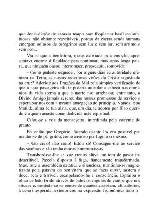 que Jesus dispõe de escasso tempo para freqüentar basílicas sun-
tuosas, não obstante respeitáveis, porque da escura senda humana
emergem soluços de peregrinos sem luz e sem lar, sem arrimo e
sem pão...
Via-se que a benfeitora, quase asfixiada pela emoção, apre-
sentava enorme dificuldade para continuar, mas, após longa pau-
sa, que ninguém ousou interromper, prosseguiu, comovida:
– Como pudeste esquecer, por alguns dias de autoridade efê-
mera na Terra, as nossas redentoras visões do Cristo angustiado
na cruz? Aderiste aos Dragões do Mal pela simples verificação de
que a tiara passageira não te poderia aureolar a cabeça nos domí-
nios da vida eterna a que a morte nos arrebatou; entretanto, o
Divino Amigo jamais descreu das nossas promessas de serviço e
espera por nós com a mesma abnegação do princípio. Vamos! Sou
Matilde, alma de tua alma, que, um dia, te adotou por filho queri-
do e a quem amaste como dedicada mãe espiritual.
Calou-se a voz da mensageira, interditada pela corrente de
pranto.
Foi então que Gregório, fazendo quanto lhe era possível por
manter-se de pé, gritou, como ansioso por fugir a si mesmo.
– Não creio! não creio! Estou só! Consagrei-me ao serviço
das sombras e não tenho outros compromissos.
Transbordava-lhe da voz menos altiva um tom de pavor in-
descritível. Parecia disposto à fuga, francamente transformado.
Mas, ante a assembléia extática e silenciosa, mantinha-se magne-
tizado pela palavra da benfeitora que se fazia ouvir, austera e
doce, bela e terrível, escalpelando-lhe a consciência. Espraiou o
olhar de leão ferido através de todos os ângulos do campo que nos
situava e, sentindo-se no centro de quantos assistiam, ali, atônitos,
à cena inesperada, exteriorizou na expressão fisionômica todo o
 