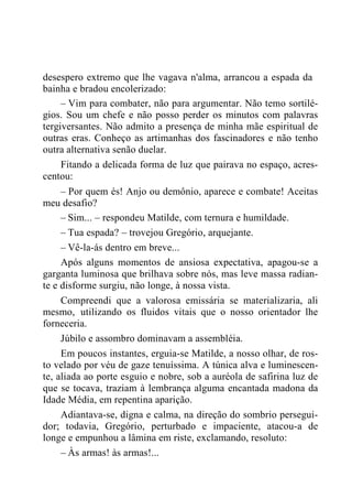 desespero extremo que lhe vagava n'alma, arrancou a espada da
bainha e bradou encolerizado:
– Vim para combater, não para argumentar. Não temo sortilé-
gios. Sou um chefe e não posso perder os minutos com palavras
tergiversantes. Não admito a presença de minha mãe espiritual de
outras eras. Conheço as artimanhas dos fascinadores e não tenho
outra alternativa senão duelar.
Fitando a delicada forma de luz que pairava no espaço, acres-
centou:
– Por quem és! Anjo ou demônio, aparece e combate! Aceitas
meu desafio?
– Sim... – respondeu Matilde, com ternura e humildade.
– Tua espada? – trovejou Gregório, arquejante.
– Vê-la-ás dentro em breve...
Após alguns momentos de ansiosa expectativa, apagou-se a
garganta luminosa que brilhava sobre nós, mas leve massa radian-
te e disforme surgiu, não longe, à nossa vista.
Compreendi que a valorosa emissária se materializaria, ali
mesmo, utilizando os fluidos vitais que o nosso orientador lhe
forneceria.
Júbilo e assombro dominavam a assembléia.
Em poucos instantes, erguia-se Matilde, a nosso olhar, de ros-
to velado por véu de gaze tenuíssima. A túnica alva e luminescen-
te, aliada ao porte esguio e nobre, sob a auréola de safirina luz de
que se tocava, traziam à lembrança alguma encantada madona da
Idade Média, em repentina aparição.
Adiantava-se, digna e calma, na direção do sombrio persegui-
dor; todavia, Gregório, perturbado e impaciente, atacou-a de
longe e empunhou a lâmina em riste, exclamando, resoluto:
– Às armas! às armas!...
 