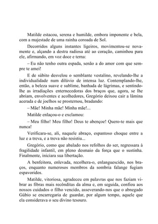 Matilde estacou, serena e humilde, embora imponente e bela,
com a majestade de uma rainha coroada de Sol.
Decorridos alguns instantes ligeiros, movimentou-se nova-
mente e, alçando a destra radiosa até ao coração, caminhou para
ele, afirmando, em voz doce e terna:
– Eu não tenho outra espada, senão a do amor com que sem-
pre te amei!
E de súbito desvelou o semblante vestalino, revelando-lhe a
individualidade num dilúvio de intensa luz. Contemplando-lhe,
então, a beleza suave e sublime, banhada de lágrimas, e sentindo-
lhe as irradiações enternecedoras dos braços que, agora, se lhe
abriam, envolventes e acolhedores, Gregório deixou cair a lâmina
acerada e de joelhos se prosternou, bradando:
– Mãe! Minha mãe! Minha mãe!...
Matilde enlaçou-o e exclamou:
– Meu filho! Meu filho! Deus te abençoe! Quero-te mais que
nunca!
Verificara-se, ali, naquele abraço, espantoso choque entre a
luz e a treva, e a treva não resistiu...
Gregório, como que abalado nos refolhos do ser, regressara à
fragilidade infantil, em pleno desmaio da força que o sustinha.
Finalmente, iniciara sua libertação.
A benfeitora, enlevada, recolhera-o, enlanguescido, nos bra-
ços, enquanto numerosos membros da sombria falange fugiam
espavoridos.
Matilde, vitoriosa, agradeceu em palavras que nos faziam vi-
brar as fibras mais recônditas da alma e, em seguida, confiou aos
nossos cuidados o filho vencido, asseverando-nos que o abnegado
Gúbio se encarregaria de guardar, por algum tempo, aquele que
ela considerava o seu divino tesouro.
 