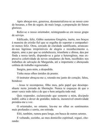 Após abraçar-nos, generosa, desmaterializou-se ao nosso coro
de hosanas, a fim de seguir, de mais longe, a preparação do futuro
glorioso.
Refez-se o nosso orientador, reintegrando-se em nosso grupo
de serviço.
Edificado, feliz, Gúbio sustentou Gregório, inerte, nos braços
à maneira do cristão fiel que se orgulha de suportar o companhei-
ro menos feliz. Orou, cercado de claridade santificante, arrancan-
do-nos lágrimas irreprimíveis de alegria e reconhecimento e,
depois, ante a paz que se estabelecera, triunfante e ditosa, deu por
finda a nossa tarefa, dispondo-se a guiar a heterogênea, mas ex-
pressiva coletividade de novos estudantes do bem, recolhidos nos
trabalhos de salvação de Margarida, até a importante e abençoada
colônia de trabalho regenerador.
Surgira, para mim, a despedida.
Tinha meus olhos úmidos de pranto.
O instrutor abraçou-me e, retendo-me junto do coração, falou,
bondoso:
– Jesus te recompense, filho meu, pelo papel que desempe-
nhaste nesta jornada de libertação. Nunca te esqueças de que o
amor vence todo ódio e de que o bem aniquila todo mal.
Quis responder, esclarecendo que somente a mim, discípulo
inábil, cabia o dever de gratidão; todavia, incoercível emotividade
prendeu-me a voz.
O orientador, no entanto, leu-me no olhar os sentimentos
mais profundos e sorriu, em retirada.
Elói, também, rumou para longe, em busca de outros setores.
E voltando, sozinho, ao meu domicílio espiritual, roguei, cho-
rando:
 