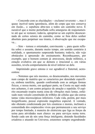 – Concordo com as elucidações – exclamei reverente –, mas é
quase incrível tanta ignorância, além do corpo que nos conserva
em ilusão... a sepultura abre-nos a todos um caminho novo. É
razoável que a mente perturbada sofra amarguras de reajustamen-
to até que se restaure; todavia, apropriar-se um espírito desencar-
nado de certos setores do caminho, como se fora deles senhor
absoluto para perpetuar sua tirania, é observação que me escapa-
va...
– Sim – tornou o orientador, convincente –, para quem refle-
tiu sobre o assunto, durante muito tempo, em sentido contrário à
realidade, o apontamento surpreende bastante; todavia, não vejo
obstáculos à apreensão do ensinamento. Reconheçamos, por
exemplo, que o homem comum já atravessou, desde milênios, a
estação evolutiva em que se demora o irracional e, em várias
ocasiões, revela comportamento de nível inferior ao dele.
Imprimindo grave entono à voz agradável e fraternal, acres-
centou:
– Notemos que nós mesmos, os desencarnados, nos movemos
num campo de matéria que se caracteriza por densidade específi-
ca, embora rarefeita, quando confrontada com as antigas formas
físicas, e nossa mente, em qualquer parte, na Crosta ou aqui onde
nos achamos, é um centro psíquico de atração e repulsão. O espí-
rito encarnado respira numa zona de vibrações mais lentas, enfai-
xado num veículo constituído de trilhões de células que são outras
tantas vidas microscópicas inferiores. Cada vida, porém, por mais
insignificante, possui expressão magnética especial. A vontade,
não obstante condicionada por leis cósmicas e morais, inclinará a
comunidade dos corpúsculos vivos que permanecem a seu serviço
por tempo limitado, à maneira do eletricista que liga as forças da
usina para atividades num charco ou para serviços numa torre.
Sendo cada um de nós uma força inteligente, detendo faculdades
criadoras e atuando no Universo, estaremos sempre engendrando
 