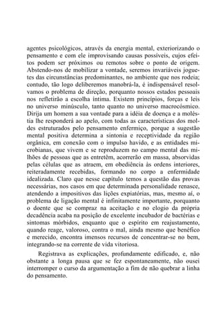 agentes psicológicos, através da energia mental, exteriorizando o
pensamento e com ele improvisando causas possíveis, cujos efei-
tos podem ser próximos ou remotos sobre o ponto de origem.
Abstendo-nos de mobilizar a vontade, seremos invariáveis jogue-
tes das circunstâncias predominantes, no ambiente que nos rodeia;
contudo, tão logo deliberemos manobrá-la, é indispensável resol-
vamos o problema de direção, porquanto nossos estados pessoais
nos refletirão a escolha íntima. Existem princípios, forças e leis
no universo minúsculo, tanto quanto no universo macrocósmico.
Dirija um homem a sua vontade para a idéia de doença e a molés-
tia lhe responderá ao apelo, com todas as características dos mol-
des estruturados pelo pensamento enfermiço, porque a sugestão
mental positiva determina a sintonia e receptividade da região
orgânica, em conexão com o impulso havido, e as entidades mi-
crobianas, que vivem e se reproduzem no campo mental das mi-
lhões de pessoas que as entretêm, acorrerão em massa, absorvidas
pelas células que as atraem, em obediência às ordens interiores,
reiteradamente recebidas, formando no corpo a enfermidade
idealizada. Claro que nesse capítulo temos a questão das provas
necessárias, nos casos em que determinada personalidade renasce,
atendendo a impositivos das lições expiatórias, mas, mesmo aí, o
problema de ligação mental é infinitamente importante, porquanto
o doente que se compraz na aceitação e no elogio da própria
decadência acaba na posição de excelente incubador de bactérias e
sintomas mórbidos, enquanto que o espírito em reajustamento,
quando reage, valoroso, contra o mal, ainda mesmo que benéfico
e merecido, encontra imensos recursos de concentrar-se no bem,
integrando-se na corrente de vida vitoriosa.
Registrava as explicações, profundamente edificado, e, não
obstante a longa pausa que se fez espontaneamente, não ousei
interromper o curso da argumentação a fim de não quebrar a linha
do pensamento.
 