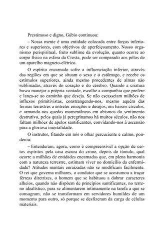 Prestimoso e digno, Gúbio continuou:
– Nossa mente é uma entidade colocada entre forças inferio-
res e superiores, com objetivos de aperfeiçoamento. Nosso orga-
nismo perispiritual, fruto sublime da evolução, quanto ocorre ao
corpo físico na esfera da Crosta, pode ser comparado aos pólos de
um aparelho magneto-elétrico.
O espírito encarnado sofre a influenciação inferior, através
das regiões em que se situam o sexo e o estômago, e recebe os
estímulos superiores, ainda mesmo procedentes de almas não
sublimadas, através do coração e do cérebro. Quando a criatura
busca manejar a própria vontade, escolhe a companhia que prefere
e lança-se ao caminho que deseja. Se não escasseiam milhões de
influxos primitivistas, constrangendo-nos, mesmo aquém das
formas terrestres a entreter emoções e desejos, em baixos círculos,
e armando-nos quedas momentâneas em abismos do sentimento
destrutivo, pelos quais já peregrinamos há muitos séculos, não nos
faltam milhões de apelos santificantes, convidando-nos à ascensão
para a gloriosa imortalidade.
O instrutor, fitando em nós o olhar percuciente e calmo, pon-
derou:
– Entenderam, agora, como é compreensível a opção de cer-
tos espíritos pela casa escura do crime, depois do túmulo, qual
ocorre a milhões de entidades encarnadas que, em plena harmonia
com a natureza terrestre, estimam viver no domicílio da enfermi-
dade? Atitudes mentais enraizadas não se modificam facilmente.
O rei que governa milhares, o condutor que se acostumou a traçar
férreas diretrizes, o homem que se habituou a dobrar caracteres
alheios, quando não dispõem de princípios santificantes, no terre-
no idealístico, para se alimentarem intimamente na tarefa a que se
consagram, não se transformam em servidores humildes de um
momento para outro, só porque se desfizeram da carga de células
materiais.
 