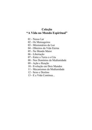 Coleção
“A Vida no Mundo Espiritual”
01 - Nosso Lar
02 - Os Mensageiros
03 - Missionários da Luz
04 - Obreiros da Vida Eterna
05 - No Mundo Maior
06 - Libertação
07 - Entre a Terra e o Céu
08 - Nos Domínios da Mediunidade
09 - Ação e Reação
10 - Evolução em Dois Mundos
11 - Mecanismos da Mediunidade
12 - Sexo e Destino
13 - E a Vida Continua...
 