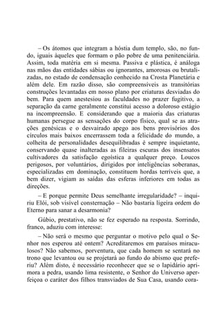 – Os átomos que integram a hóstia dum templo, são, no fun-
do, iguais àqueles que formam o pão pobre de uma penitenciária.
Assim, toda matéria em si mesma. Passiva e plástica, é análoga
nas mãos das entidades sábias ou ignorantes, amorosas ou brutali-
zadas, no estado de condensação conhecido na Crosta Planetária e
além dele. Em razão disso, são compreensíveis as transitórias
construções levantadas em nosso plano por criaturas desviadas do
bem. Para quem anestesiou as faculdades no prazer fugitivo, a
separação da carne geralmente constitui acesso a doloroso estágio
na incompreensão. E considerando que a maioria das criaturas
humanas persegue as sensações do corpo físico, qual se as atra-
ções genésicas e o desvairado apego aos bens provisórios dos
círculos mais baixos encerrassem toda a felicidade do mundo, a
colheita de personalidades desequilibradas é sempre inquietante,
conservando quase inalteradas as fileiras escuras dos insensatos
cultivadores da satisfação egoística a qualquer preço. Loucos
perigosos, por voluntários, dirigidos por inteligências soberanas,
especializadas em dominação, constituem hordas terríveis que, a
bem dizer, vigiam as saídas das esferas inferiores em todas as
direções.
– E porque permite Deus semelhante irregularidade? – inqui-
riu Elói, sob visível consternação – Não bastaria ligeira ordem do
Eterno para sanar a desarmonia?
Gúbio, prestativo, não se fez esperado na resposta. Sorrindo,
franco, aduziu com interesse:
– Não será o mesmo que perguntar o motivo pelo qual o Se-
nhor nos esperou até ontem? Acreditaremos em paraísos miracu-
losos? Não sabemos, porventura, que cada homem se sentará no
trono que levantou ou se projetará ao fundo do abismo que prefe-
riu? Além disto, é necessário reconhecer que se o lapidário apri-
mora a pedra, usando lima resistente, o Senhor do Universo aper-
feiçoa o caráter dos filhos transviados de Sua Casa, usando cora-
 
