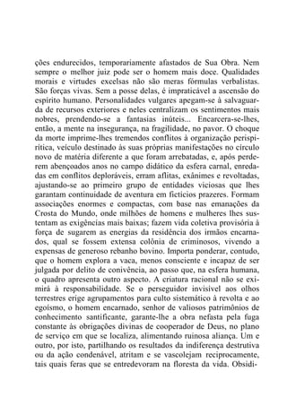 ções endurecidos, temporariamente afastados de Sua Obra. Nem
sempre o melhor juiz pode ser o homem mais doce. Qualidades
morais e virtudes excelsas não são meras fórmulas verbalistas.
São forças vivas. Sem a posse delas, é impraticável a ascensão do
espírito humano. Personalidades vulgares apegam-se à salvaguar-
da de recursos exteriores e neles centralizam os sentimentos mais
nobres, prendendo-se a fantasias inúteis... Encarcera-se-lhes,
então, a mente na insegurança, na fragilidade, no pavor. O choque
da morte imprime-lhes tremendos conflitos à organização perispi-
rítica, veículo destinado às suas próprias manifestações no círculo
novo de matéria diferente a que foram arrebatadas, e, após perde-
rem abençoados anos no campo didático da esfera carnal, enreda-
das em conflitos deploráveis, erram aflitas, exânimes e revoltadas,
ajustando-se ao primeiro grupo de entidades viciosas que lhes
garantam continuidade de aventura em fictícios prazeres. Formam
associações enormes e compactas, com base nas emanações da
Crosta do Mundo, onde milhões de homens e mulheres lhes sus-
tentam as exigências mais baixas; fazem vida coletiva provisória à
força de sugarem as energias da residência dos irmãos encarna-
dos, qual se fossem extensa colônia de criminosos, vivendo a
expensas de generoso rebanho bovino. Importa ponderar, contudo,
que o homem explora a vaca, menos consciente e incapaz de ser
julgada por delito de conivência, ao passo que, na esfera humana,
o quadro apresenta outro aspecto. A criatura racional não se exi-
mirá à responsabilidade. Se o perseguidor invisível aos olhos
terrestres erige agrupamentos para culto sistemático à revolta e ao
egoísmo, o homem encarnado, senhor de valiosos patrimônios de
conhecimento santificante, garante-lhe a obra nefasta pela fuga
constante às obrigações divinas de cooperador de Deus, no plano
de serviço em que se localiza, alimentando ruinosa aliança. Um e
outro, por isto, partilhando os resultados da indiferença destrutiva
ou da ação condenável, atritam e se vascolejam reciprocamente,
tais quais feras que se entredevoram na floresta da vida. Obsidi-
 