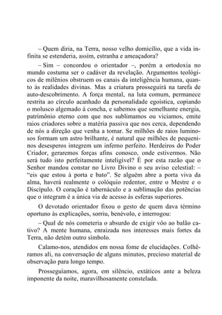 – Quem diria, na Terra, nosso velho domicílio, que a vida in-
finita se estenderia, assim, estranha e ameaçadora?
– Sim – concordou o orientador –, porém a ortodoxia no
mundo costuma ser o cadáver da revelação. Argumentos teológi-
cos de milênios obstruem os canais da inteligência humana, quan-
to às realidades divinas. Mas a criatura prosseguirá na tarefa de
auto-descobrimento. A força mental, na luta comum, permanece
restrita ao círculo acanhado da personalidade egoística, copiando
o molusco algemado à concha, e sabemos que semelhante energia,
patrimônio eterno com que nos sublimamos ou viciamos, emite
raios criadores sobre a matéria passiva que nos cerca, dependendo
de nós a direção que venha a tomar. Se milhões de raios lumino-
sos formam um astro brilhante, é natural que milhões de pequeni-
nos desesperos integrem um inferno perfeito. Herdeiros do Poder
Criador, geraremos forças afins conosco, onde estivermos. Não
será tudo isto perfeitamente inteligível? É por esta razão que o
Senhor mandou constar no Livro Divino o seu aviso celestial: –
“eis que estou à porta e bato”. Se alguém abre a porta viva da
alma, haverá realmente o colóquio redentor, entre o Mestre e o
Discípulo. O coração é tabernáculo e a sublimação das potências
que o integram é a única via de acesso às esferas superiores.
O devotado orientador fixou o gesto de quem dava término
oportuno às explicações, sorriu, benévolo, e interrogou:
– Qual de nós cometeria o absurdo de exigir vôo ao balão ca-
tivo? A mente humana, enraizada nos interesses mais fortes da
Terra, não detém outro símbolo.
Calamo-nos, atendidos em nossa fome de elucidações. Colhê-
ramos ali, na conversação de alguns minutos, precioso material de
observação para longo tempo.
Prosseguíamos, agora, em silêncio, extáticos ante a beleza
imponente da noite, maravilhosamente constelada.
 